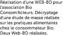 Réalisation d'une WEB-BD pour l'association Bio Consom'Acteurs. Décryptage d'une étude de masse réalisée sur les pratiques alimentaires chez le consommateur Bio. Deux Web-BD réalisées.